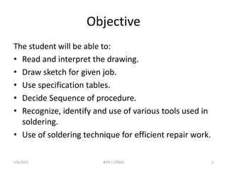 Objective
The student will be able to:
• Read and interpret the drawing.
• Draw sketch for given job.
• Use specification tables.
• Decide Sequence of procedure.
• Recognize, identify and use of various tools used in
soldering.
• Use of soldering technique for efficient repair work.
2/6/2015 WPX ( 17005) 2
 