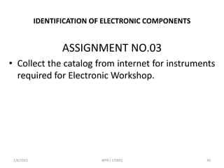 IDENTIFICATION OF ELECTRONIC COMPONENTS
ASSIGNMENT NO.03
• Collect the catalog from internet for instruments
required for Electronic Workshop.
2/6/2015 WPX ( 17005) 40
 