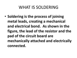 WHAT IS SOLDERING
• Soldering is the process of joining
metal leads, creating a mechanical
and electrical bond. As shown in the
figure, the lead of the resistor and the
pad of the circuit board are
mechanically attached and electrically
connected.
 