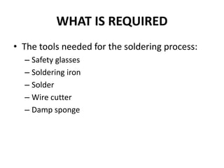WHAT IS REQUIRED
• The tools needed for the soldering process:
– Safety glasses
– Soldering iron
– Solder
– Wire cutter
– Damp sponge
 