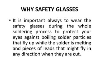 WHY SAFETY GLASSES
• It is important always to wear the
safety glasses during the whole
soldering process to protect your
eyes against boiling solder particles
that fly up while the solder is melting
and pieces of leads that might fly in
any direction when they are cut.
 