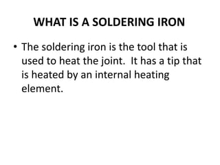 WHAT IS A SOLDERING IRON
• The soldering iron is the tool that is
used to heat the joint. It has a tip that
is heated by an internal heating
element.
 