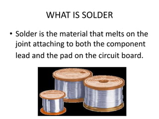 WHAT IS SOLDER
• Solder is the material that melts on the
joint attaching to both the component
lead and the pad on the circuit board.
 