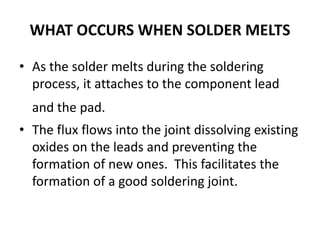 WHAT OCCURS WHEN SOLDER MELTS
• As the solder melts during the soldering
process, it attaches to the component lead
and the pad.
• The flux flows into the joint dissolving existing
oxides on the leads and preventing the
formation of new ones. This facilitates the
formation of a good soldering joint.
 