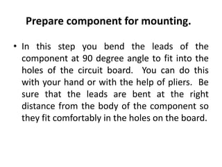 Prepare component for mounting.
• In this step you bend the leads of the
component at 90 degree angle to fit into the
holes of the circuit board. You can do this
with your hand or with the help of pliers. Be
sure that the leads are bent at the right
distance from the body of the component so
they fit comfortably in the holes on the board.
 