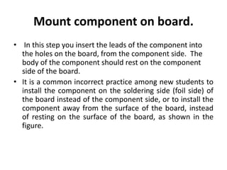Mount component on board.
• In this step you insert the leads of the component into
the holes on the board, from the component side. The
body of the component should rest on the component
side of the board.
• It is a common incorrect practice among new students to
install the component on the soldering side (foil side) of
the board instead of the component side, or to install the
component away from the surface of the board, instead
of resting on the surface of the board, as shown in the
figure.
 