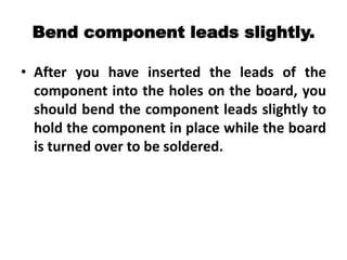 Bend component leads slightly.
• After you have inserted the leads of the
component into the holes on the board, you
should bend the component leads slightly to
hold the component in place while the board
is turned over to be soldered.
 