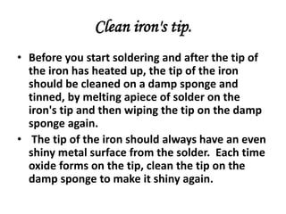 Clean iron's tip.
• Before you start soldering and after the tip of
the iron has heated up, the tip of the iron
should be cleaned on a damp sponge and
tinned, by melting apiece of solder on the
iron's tip and then wiping the tip on the damp
sponge again.
• The tip of the iron should always have an even
shiny metal surface from the solder. Each time
oxide forms on the tip, clean the tip on the
damp sponge to make it shiny again.
 