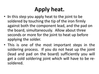 Apply heat.
• In this step you apply heat to the joint to be
soldered by touching the tip of the iron firmly
against both the component lead, and the pad on
the board, simultaneously. Allow about three
seconds or more for the joint to heat up before
applying the solder.
• This is one of the most important steps in the
soldering process. If you do not heat up the joint
(lead and pad on the board) sufficiently you will
get a cold soldering joint which will have to be re-
soldered.
 