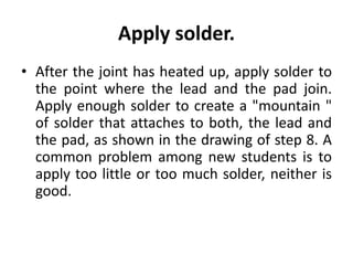 Apply solder.
• After the joint has heated up, apply solder to
the point where the lead and the pad join.
Apply enough solder to create a "mountain "
of solder that attaches to both, the lead and
the pad, as shown in the drawing of step 8. A
common problem among new students is to
apply too little or too much solder, neither is
good.
 