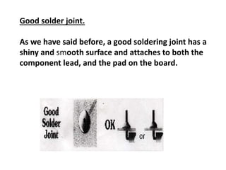 Good solder joint.
As we have said before, a good soldering joint has a
shiny and smooth surface and attaches to both the
component lead, and the pad on the board.
 