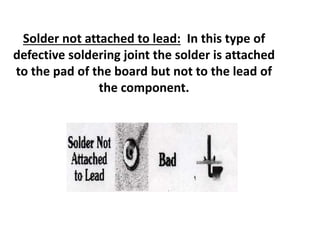 Solder not attached to lead: In this type of
defective soldering joint the solder is attached
to the pad of the board but not to the lead of
the component.
 
