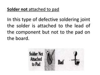 In this type of defective soldering joint
the solder is attached to the lead of
the component but not to the pad on
the board.
Solder not attached to pad
 