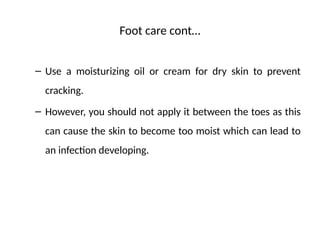 Foot care cont…
– Use a moisturizing oil or cream for dry skin to prevent
cracking.
– However, you should not apply it between the toes as this
can cause the skin to become too moist which can lead to
an infection developing.
 
