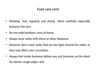 Foot care cont
• Washing feet regularly and drying them carefully, especially
between the toes
• Do not walk barefoot, even at home
• Always wear socks with shoes or other footwear.
• However, don't wear socks that are too tight around the ankle, as
they may affect your circulation.
• Always feel inside footwear before you put footwear on (to check
for stones, rough edges, etc).
 