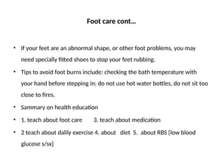 Foot care cont…
• If your feet are an abnormal shape, or other foot problems, you may
need specially fitted shoes to stop your feet rubbing.
• Tips to avoid foot burns include: checking the bath temperature with
your hand before stepping in; do not use hot water bottles, do not sit too
close to fires.
• Sammary on health education
• 1. teach about foot care 3. teach about medication
• 2 teach about dalily exercise 4. about diet 5. about RBS [low blood
glucose s/sx]
 