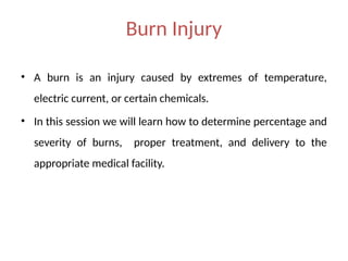 Burn Injury
• A burn is an injury caused by extremes of temperature,
electric current, or certain chemicals.
• In this session we will learn how to determine percentage and
severity of burns, proper treatment, and delivery to the
appropriate medical facility.
 