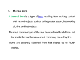 1. Thermal Burn
A thermal burn is a type of burn resulting from making contact
with heated objects, such as boiling water, steam, hot cooking
oil, fire, and hot objects.
The most common type of thermal burn suffered by children, but
for adults thermal burns are most commonly caused by fire.
Burns are generally classified from first degree up to fourth
degree,
 