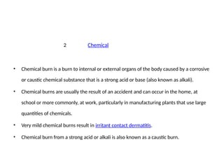 2 Chemical
• Chemical burn is a burn to internal or external organs of the body caused by a corrosive
or caustic chemical substance that is a strong acid or base (also known as alkali).
• Chemical burns are usually the result of an accident and can occur in the home, at
school or more commonly, at work, particularly in manufacturing plants that use large
quantities of chemicals.
• Very mild chemical burns result in irritant contact dermatitis.
• Chemical burn from a strong acid or alkali is also known as a caustic burn.
 