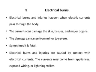 3 Electrical burns
• Electrical burns and injuries happen when electric currents
pass through the body.
• The currents can damage the skin, tissues, and major organs.
• The damage can range from minor to severe.
• Sometimes it is fatal.
• Electrical burns and injuries are caused by contact with
electrical currents. The currents may come from appliances,
exposed wiring, or lightning strikes.
 