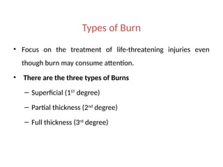Types of Burn
• Focus on the treatment of life-threatening injuries even
though burn may consume attention.
• There are the three types of Burns
– Superficial (1ST
degree)
– Partial thickness (2nd
degree)
– Full thickness (3rd
degree)
 