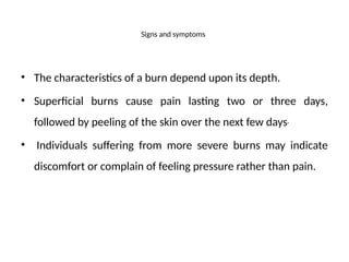 Signs and symptoms
• The characteristics of a burn depend upon its depth.
• Superficial burns cause pain lasting two or three days,
followed by peeling of the skin over the next few days
• Individuals suffering from more severe burns may indicate
discomfort or complain of feeling pressure rather than pain.
 