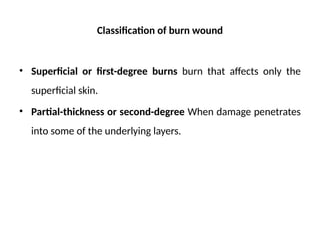 Classification of burn wound
• Superficial or first-degree burns burn that affects only the
superficial skin.
• Partial-thickness or second-degree When damage penetrates
into some of the underlying layers.
 