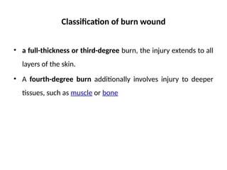 Classification of burn wound
• a full-thickness or third-degree burn, the injury extends to all
layers of the skin.
• A fourth-degree burn additionally involves injury to deeper
tissues, such as muscle or bone
 
