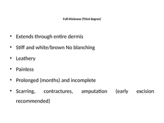 Full thickness (Third degree)
• Extends through entire dermis
• Stiff and white/brown No blanching
• Leathery
• Painless
• Prolonged (months) and incomplete
• Scarring, contractures, amputation (early excision
recommended)
 