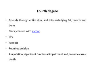 Fourth degree
• Extends through entire skin, and into underlying fat, muscle and
bone
• Black; charred with eschar
• Dry
• Painless
• Requires excision
• Amputation, significant functional impairment and, in some cases,
death.
 