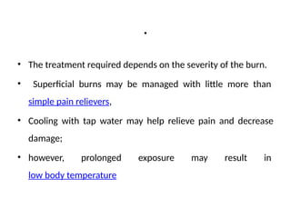 .
• The treatment required depends on the severity of the burn.
• Superficial burns may be managed with little more than
simple pain relievers,
• Cooling with tap water may help relieve pain and decrease
damage;
• however, prolonged exposure may result in
low body temperature
 