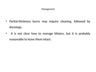 Management
• Partial-thickness burns may require cleaning, followed by
dressings.
• It is not clear how to manage blisters, but it is probably
reasonable to leave them intact.
 