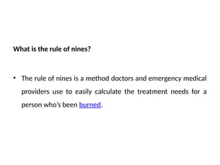 What is the rule of nines?
• The rule of nines is a method doctors and emergency medical
providers use to easily calculate the treatment needs for a
person who’s been burned.
 