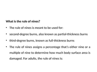 What is the rule of nines?
• The rule of nines is meant to be used for:
• second-degree burns, also known as partial-thickness burns
• third-degree burns, known as full-thickness burns
• The rule of nines assigns a percentage that’s either nine or a
multiple of nine to determine how much body surface area is
damaged. For adults, the rule of nines is:
 