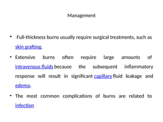 Management
• Full-thickness burns usually require surgical treatments, such as
skin grafting.
• Extensive burns often require large amounts of
intravenous fluids because the subsequent inflammatory
response will result in significant capillary fluid leakage and
edema.
• The most common complications of burns are related to
infection
 