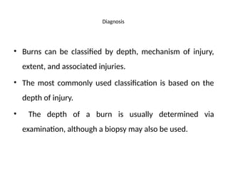 Diagnosis
• Burns can be classified by depth, mechanism of injury,
extent, and associated injuries.
• The most commonly used classification is based on the
depth of injury.
• The depth of a burn is usually determined via
examination, although a biopsy may also be used.
 