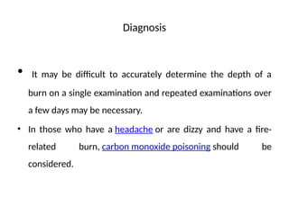 Diagnosis
• It may be difficult to accurately determine the depth of a
burn on a single examination and repeated examinations over
a few days may be necessary.
• In those who have a headache or are dizzy and have a fire-
related burn, carbon monoxide poisoning should be
considered.
 