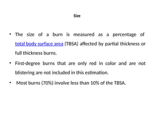Size
• The size of a burn is measured as a percentage of
total body surface area (TBSA) affected by partial thickness or
full thickness burns.
• First-degree burns that are only red in color and are not
blistering are not included in this estimation.
• Most burns (70%) involve less than 10% of the TBSA.
 