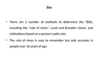 Size
• There are a number of methods to determine the TBSA,
including the "rule of nines", Lund and Browder charts, and
estimations based on a person's palm size.
• The rule of nines is easy to remember but only accurate in
people over 16 years of age.
 