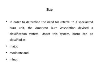 Size
• In order to determine the need for referral to a specialized
burn unit, the American Burn Association devised a
classification system. Under this system, burns can be
classified as
• major,
• moderate and
• minor.
 