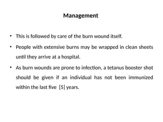 Management
• This is followed by care of the burn wound itself.
• People with extensive burns may be wrapped in clean sheets
until they arrive at a hospital.
• As burn wounds are prone to infection, a tetanus booster shot
should be given if an individual has not been immunized
within the last five [5] years.
 