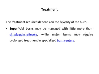 Treatment
The treatment required depends on the severity of the burn.
• Superficial burns may be managed with little more than
simple pain relievers, while major burns may require
prolonged treatment in specialized burn centers.
 