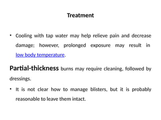 Treatment
• Cooling with tap water may help relieve pain and decrease
damage; however, prolonged exposure may result in
low body temperature.
Partial-thickness burns may require cleaning, followed by
dressings.
• It is not clear how to manage blisters, but it is probably
reasonable to leave them intact.
 