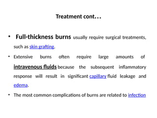 Treatment cont…
• Full-thickness burns usually require surgical treatments,
such as skin grafting.
• Extensive burns often require large amounts of
intravenous fluids because the subsequent inflammatory
response will result in significant capillary fluid leakage and
edema.
• The most common complications of burns are related to infection
 