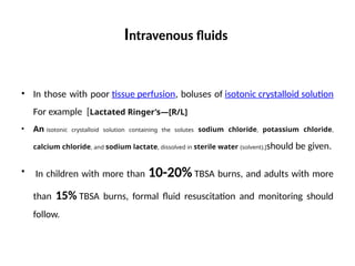 Intravenous fluids
• In those with poor tissue perfusion, boluses of isotonic crystalloid solution
For example [Lactated Ringer’s—[R/L]
• An isotonic crystalloid solution containing the solutes sodium chloride, potassium chloride,
calcium chloride, and sodium lactate, dissolved in sterile water (solvent).]should be given.
• In children with more than 10-20% TBSA burns, and adults with more
than 15% TBSA burns, formal fluid resuscitation and monitoring should
follow.
 