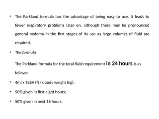 • The Parkland formula has the advantage of being easy to use. It leads to
fewer respiratory problems later on, although there may be pronounced
general oedema in the first stages of its use as large volumes of fluid are
required.
• The formula
The Parkland formula for the total fluid requirement in 24 hours is as
follows:
• 4ml x TBSA (%) x body weight (kg);
• 50% given in first eight hours;
• 50% given in next 16 hours.
 