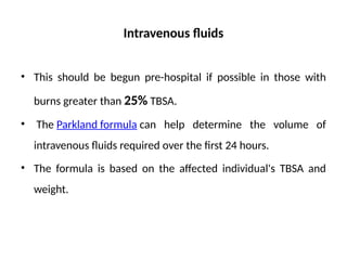 Intravenous fluids
• This should be begun pre-hospital if possible in those with
burns greater than 25% TBSA.
• The Parkland formula can help determine the volume of
intravenous fluids required over the first 24 hours.
• The formula is based on the affected individual's TBSA and
weight.
 