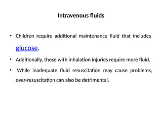 Intravenous fluids
• Children require additional maintenance fluid that includes
glucose.
• Additionally, those with inhalation injuries require more fluid.
• While inadequate fluid resuscitation may cause problems,
over-resuscitation can also be detrimental.
 