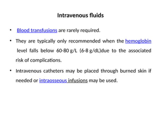 Intravenous fluids
• Blood transfusions are rarely required.
• They are typically only recommended when the hemoglobin
level falls below 60-80 g/L (6-8 g/dL)due to the associated
risk of complications.
• Intravenous catheters may be placed through burned skin if
needed or intraosseous infusions may be used.
 