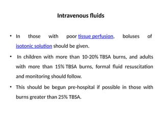Intravenous fluids
• In those with poor tissue perfusion, boluses of
isotonic solution should be given.
• In children with more than 10-20% TBSA burns, and adults
with more than 15% TBSA burns, formal fluid resuscitation
and monitoring should follow.
• This should be begun pre-hospital if possible in those with
burns greater than 25% TBSA.
 